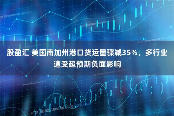 股盈汇 美国南加州港口货运量骤减35%，多行业遭受超预期负面影响