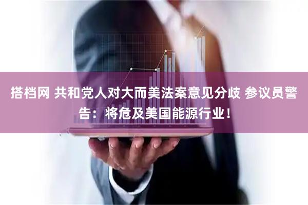 搭档网 共和党人对大而美法案意见分歧 参议员警告：将危及美国能源行业！