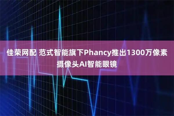 佳荣网配 范式智能旗下Phancy推出1300万像素摄像头AI智能眼镜