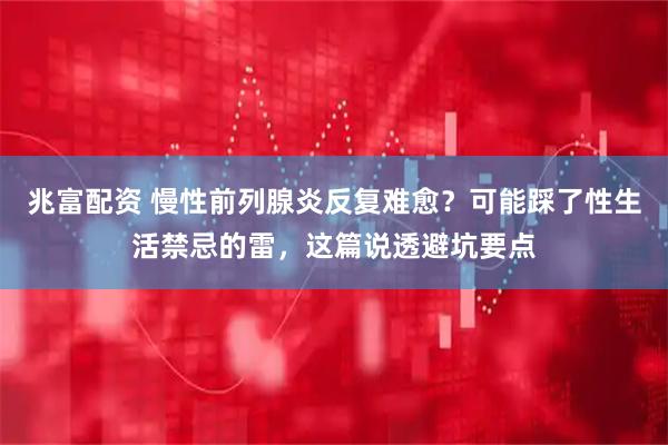 兆富配资 慢性前列腺炎反复难愈？可能踩了性生活禁忌的雷，这篇说透避坑要点