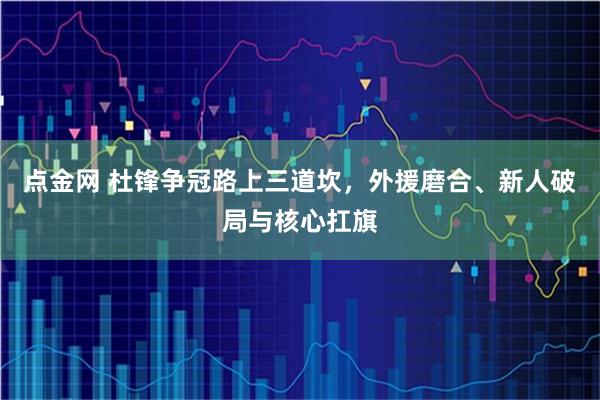 点金网 杜锋争冠路上三道坎，外援磨合、新人破局与核心扛旗