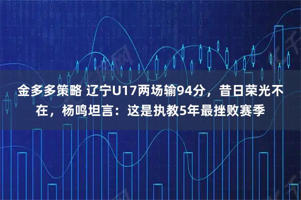 金多多策略 辽宁U17两场输94分，昔日荣光不在，杨鸣坦言：这是执教5年最挫败赛季