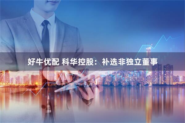 好牛优配 科华控股：补选非独立董事