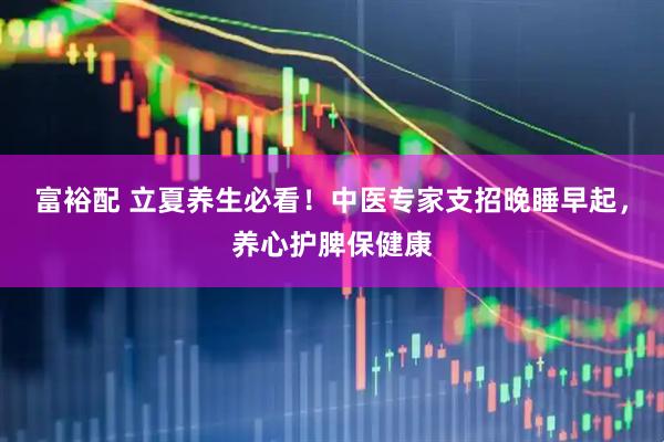 富裕配 立夏养生必看！中医专家支招晚睡早起，养心护脾保健康